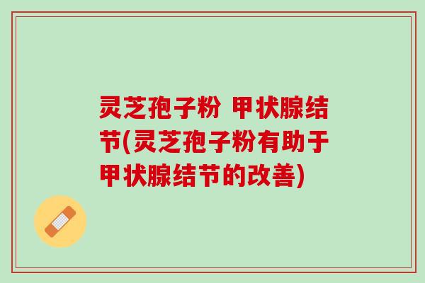 灵芝孢子粉 甲状腺结节(灵芝孢子粉有助于甲状腺结节的改善)