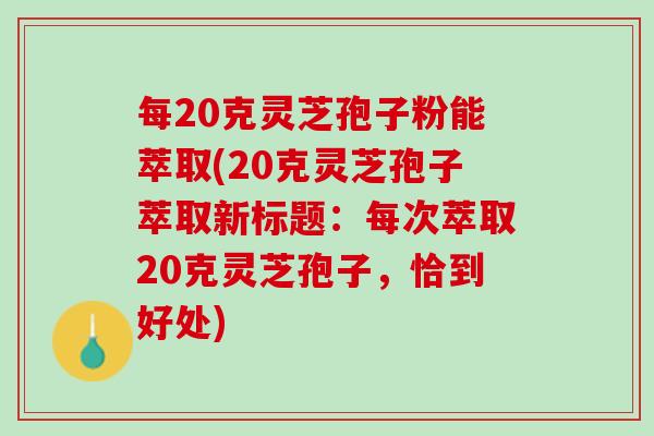 每20克灵芝孢子粉能萃取(20克灵芝孢子萃取新标题：每次萃取20克灵芝孢子，恰到好处)