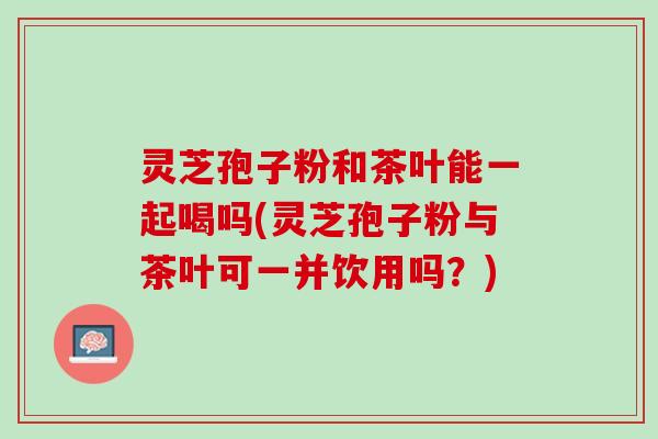 灵芝孢子粉和茶叶能一起喝吗(灵芝孢子粉与茶叶可一并饮用吗？)