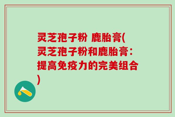 灵芝孢子粉 鹿胎膏(灵芝孢子粉和鹿胎膏：提高免疫力的完美组合)
