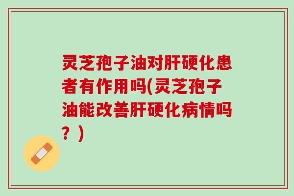 灵芝孢子油对肝硬化患者有作用吗(灵芝孢子油能改善肝硬化病情吗？)