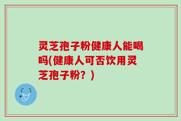 灵芝孢子粉健康人能喝吗(健康人可否饮用灵芝孢子粉？)