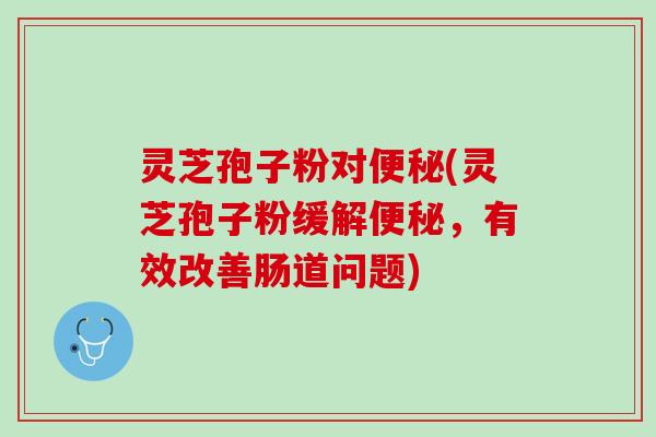 灵芝孢子粉对(灵芝孢子粉缓解,有效改善肠道问题) 灵芝孢子粉对(灵芝孢子粉缓解,有效改善肠道问题)