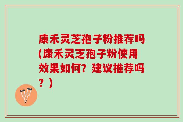 康禾灵芝孢子粉推荐吗(康禾灵芝孢子粉使用效果如何？建议推荐吗？)