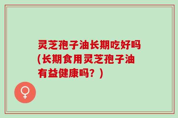 灵芝孢子油长期吃好吗(长期食用灵芝孢子油有益健康吗?) 灵芝孢子油长期吃好吗(长期食用灵芝孢子油有益健康吗?)