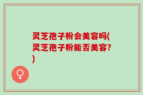 灵芝孢子粉会美容吗(灵芝孢子粉能否美容?) 灵芝孢子粉会美容吗(灵芝孢子粉能否美容?)