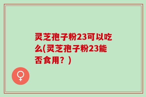 灵芝孢子粉23可以吃么(灵芝孢子粉23能否食用？)