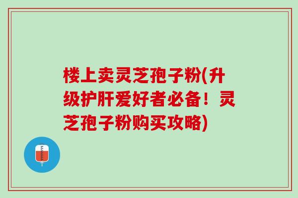 楼上卖灵芝孢子粉(升级护肝爱好者必备！灵芝孢子粉购买攻略)