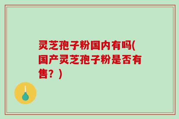 灵芝孢子粉国内有吗(国产灵芝孢子粉是否有售？)