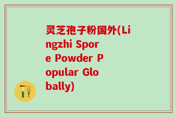 灵芝孢子粉国外(Lingzhi Spore Powder Popular Globally)
