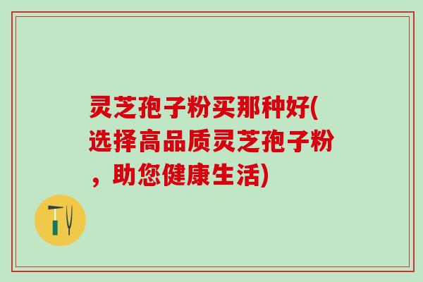 灵芝孢子粉买那种好(选择高品质灵芝孢子粉，助您健康生活)