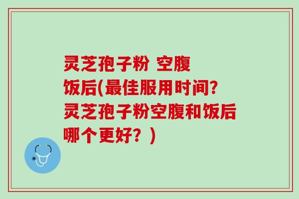 灵芝孢子粉 空腹  饭后(最佳服用时间？灵芝孢子粉空腹和饭后哪个更好？)