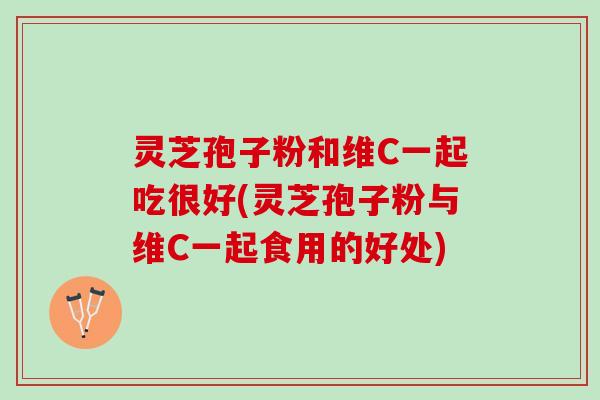 灵芝孢子粉和维C一起吃很好(灵芝孢子粉与维C一起食用的好处)