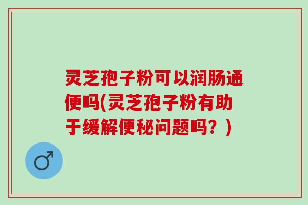 灵芝孢子粉可以润肠通便吗(灵芝孢子粉有助于缓解问题吗？)