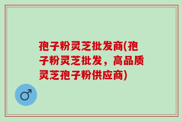 孢子粉灵芝批发商(孢子粉灵芝批发,高品质灵芝孢子粉供应商) 孢子粉灵芝批发商(孢子粉灵芝批发,高品质灵芝孢子粉供应商)