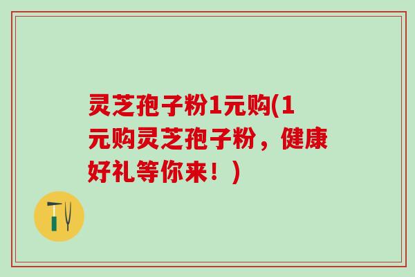 灵芝孢子粉1元购(1元购灵芝孢子粉，健康好礼等你来！)