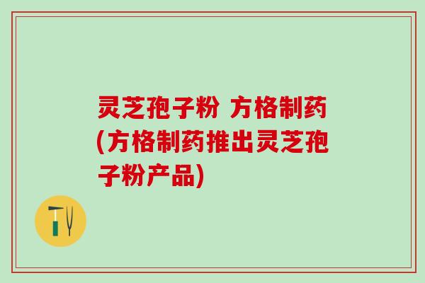灵芝孢子粉 方格制药(方格制药推出灵芝孢子粉产品)