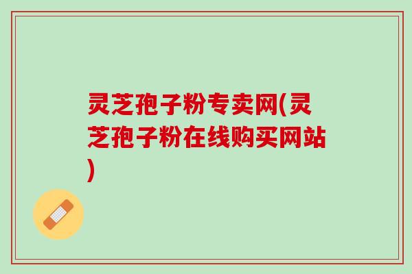 灵芝孢子粉专卖网(灵芝孢子粉在线购买网站)