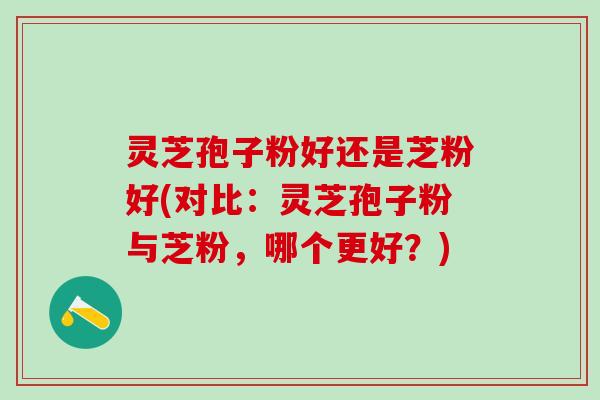 灵芝孢子粉好还是芝粉好(对比：灵芝孢子粉与芝粉，哪个更好？)
