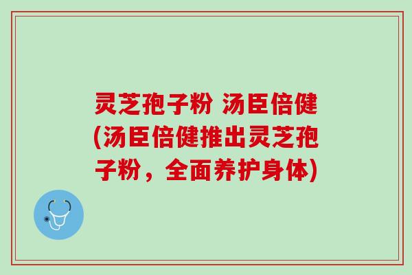 灵芝孢子粉 汤臣倍健(汤臣倍健推出灵芝孢子粉,全面养护身体) 灵芝孢子粉 汤臣倍健(汤臣倍健推出灵芝孢子粉,全面养护身体)