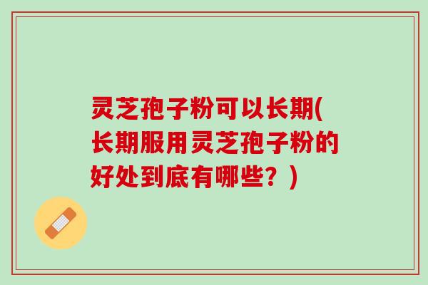 灵芝孢子粉可以长期(长期服用灵芝孢子粉的好处到底有哪些？)