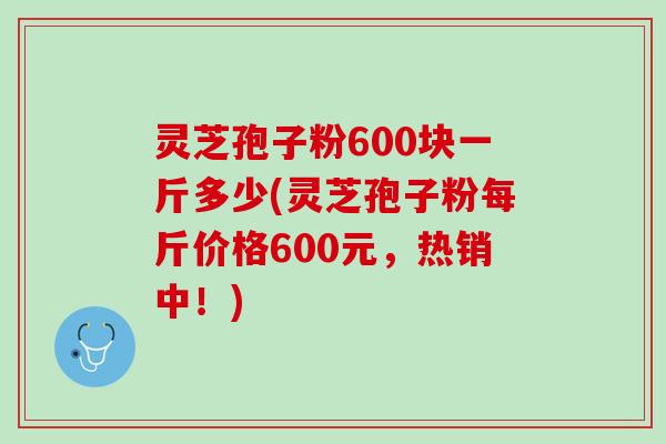 灵芝孢子粉600块一斤多少(灵芝孢子粉每斤价格600元，热销中！)