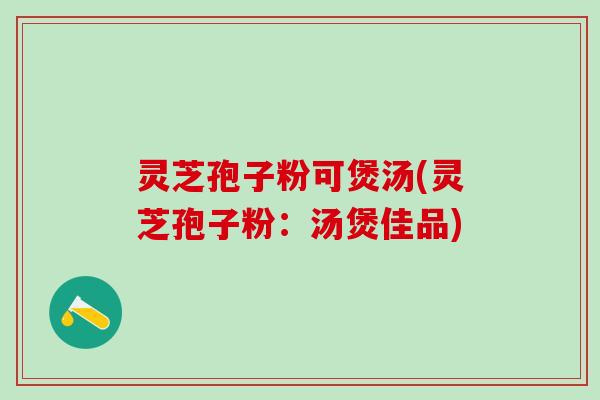 灵芝孢子粉可煲汤(灵芝孢子粉：汤煲佳品)