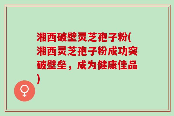 湘西破壁灵芝孢子粉(湘西灵芝孢子粉成功突破壁垒，成为健康佳品)