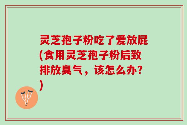 灵芝孢子粉吃了爱放屁(食用灵芝孢子粉后致排放臭气,该怎么办?) 灵芝孢子粉吃了爱放屁(食用灵芝孢子粉后致排放臭气,该怎么办?)