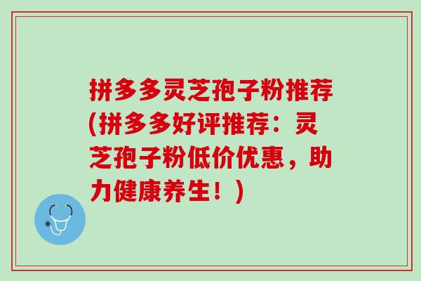 拼多多灵芝孢子粉推荐(拼多多好评推荐：灵芝孢子粉低价优惠，助力健康养生！)