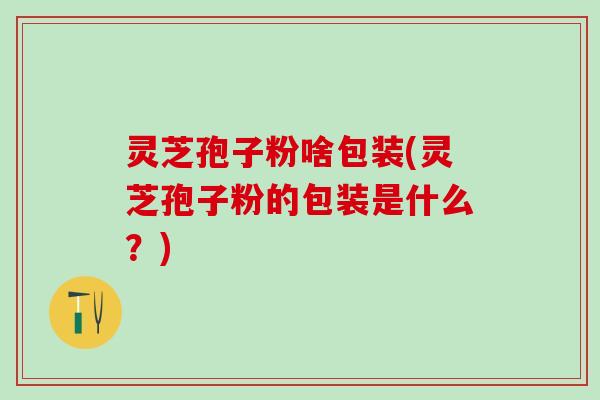 灵芝孢子粉啥包装(灵芝孢子粉的包装是什么？)