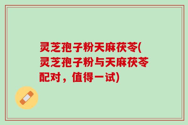 灵芝孢子粉天麻茯苓(灵芝孢子粉与天麻茯苓配对，值得一试)