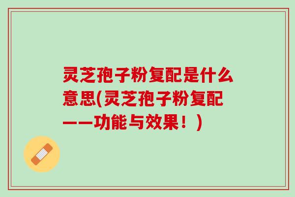 灵芝孢子粉复配是什么意思(灵芝孢子粉复配——功能与效果！)