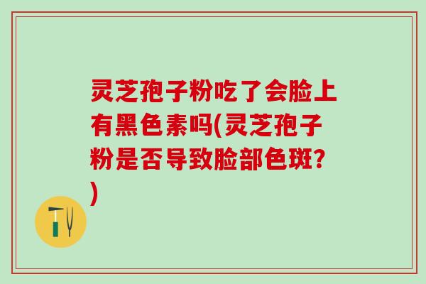 灵芝孢子粉吃了会脸上有黑色素吗(灵芝孢子粉是否导致脸部色斑？)
