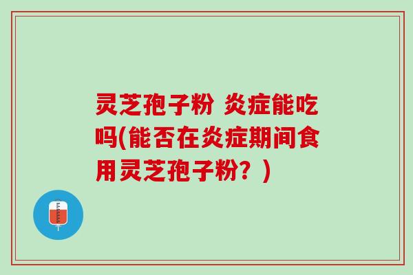灵芝孢子粉 炎症能吃吗(能否在炎症期间食用灵芝孢子粉？)