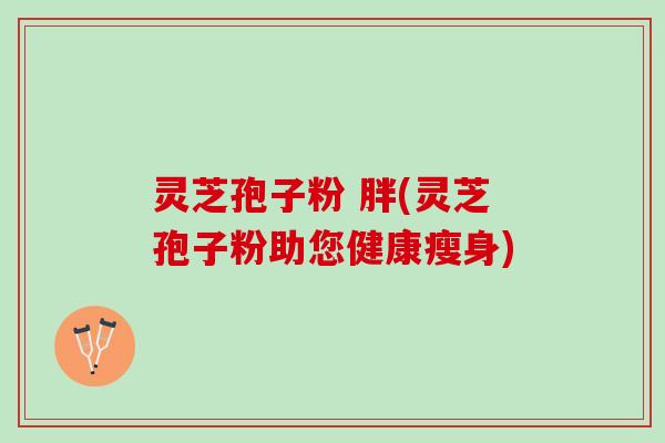 灵芝孢子粉 胖(灵芝孢子粉助您健康瘦身) 灵芝孢子粉 胖(灵芝孢子粉助您健康瘦身)