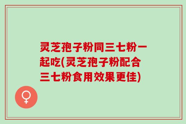 灵芝孢子粉同三七粉一起吃(灵芝孢子粉配合三七粉食用效果更佳)