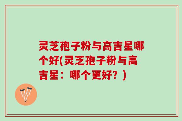 灵芝孢子粉与高吉星哪个好(灵芝孢子粉与高吉星:哪个更好?) 灵芝孢子粉与高吉星哪个好(灵芝孢子粉与高吉星:哪个更好?)