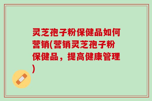 灵芝孢子粉保健品如何营销(营销灵芝孢子粉保健品，提高健康管理)
