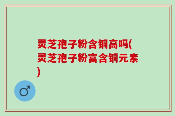 灵芝孢子粉含铜高吗(灵芝孢子粉富含铜元素) 灵芝孢子粉含铜高吗(灵芝孢子粉富含铜元素)