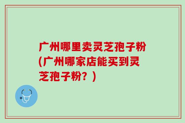 广州哪里卖灵芝孢子粉(广州哪家店能买到灵芝孢子粉?) 广州哪里卖灵芝孢子粉(广州哪家店能买到灵芝孢子粉?)