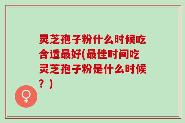 灵芝孢子粉什么时候吃合适最好(最佳时间吃灵芝孢子粉是什么时候？)