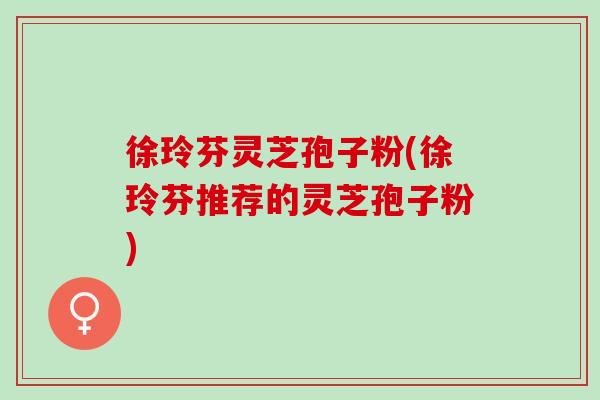徐玲芬灵芝孢子粉(徐玲芬推荐的灵芝孢子粉)