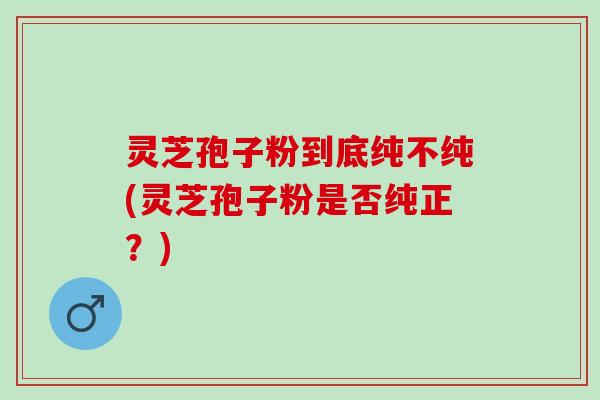 灵芝孢子粉到底纯不纯(灵芝孢子粉是否纯正？)