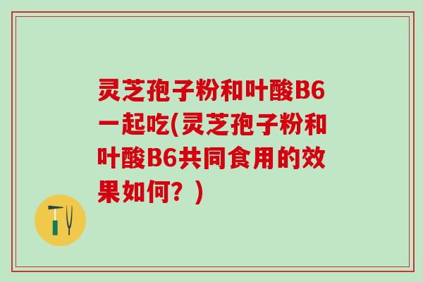 灵芝孢子粉和叶酸B6一起吃(灵芝孢子粉和叶酸B6共同食用的效果如何？)