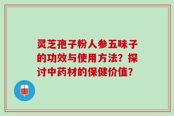 灵芝孢子粉人参五味子的功效与使用方法？探讨中药材的保健价值？