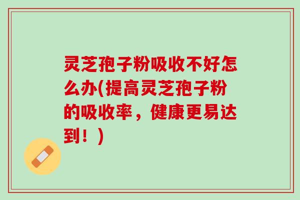 灵芝孢子粉吸收不好怎么办(提高灵芝孢子粉的吸收率，健康更易达到！)