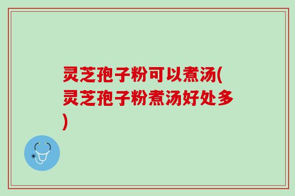 灵芝孢子粉可以煮汤(灵芝孢子粉煮汤好处多)