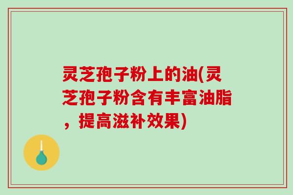 灵芝孢子粉上的油(灵芝孢子粉含有丰富油脂，提高滋补效果)