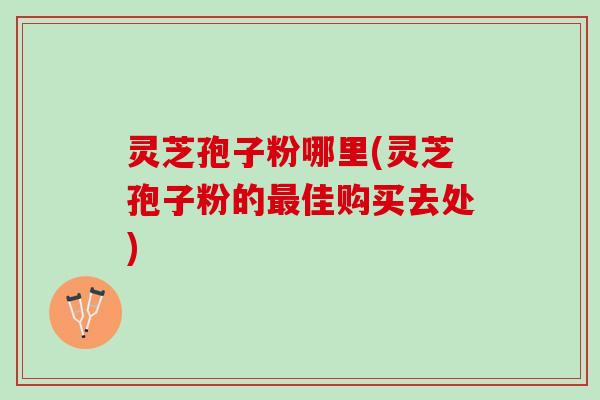 灵芝孢子粉哪里(灵芝孢子粉的最佳购买去处)